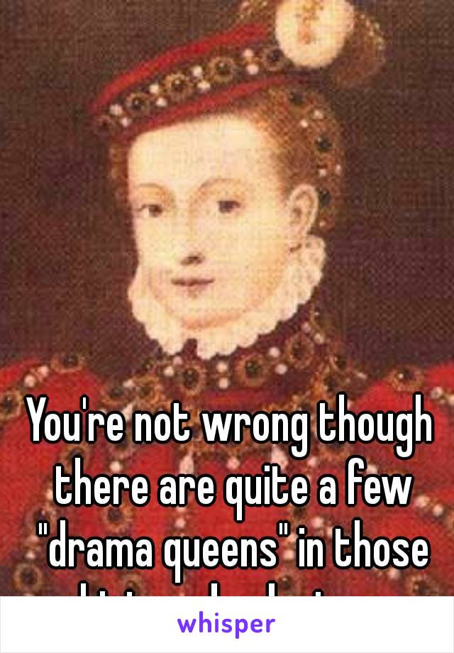 You're not wrong though there are quite a few "drama queens" in those history books too. 