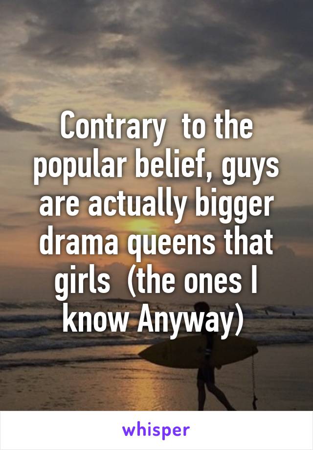 Contrary  to the popular belief, guys are actually bigger drama queens that girls  (the ones I know Anyway) 