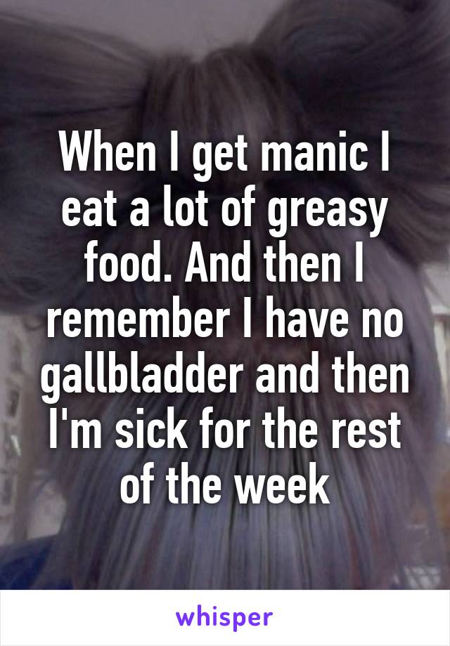 When I get manic I eat a lot of greasy food. And then I remember I have no gallbladder and then I'm sick for the rest of the week