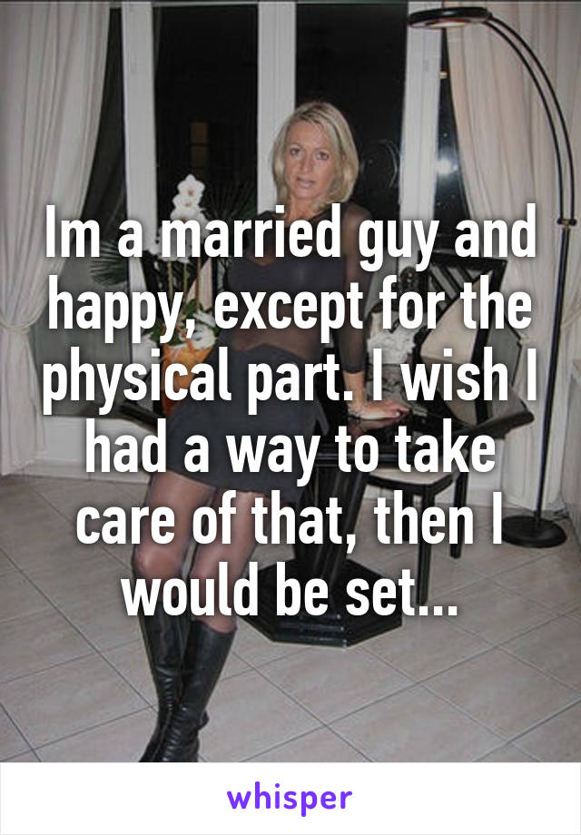 Im a married guy and happy, except for the physical part. I wish I had a way to take care of that, then I would be set...