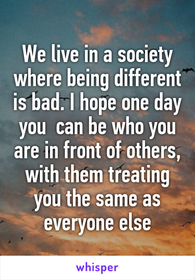 We live in a society where being different is bad. I hope one day you  can be who you are in front of others, with them treating you the same as everyone else