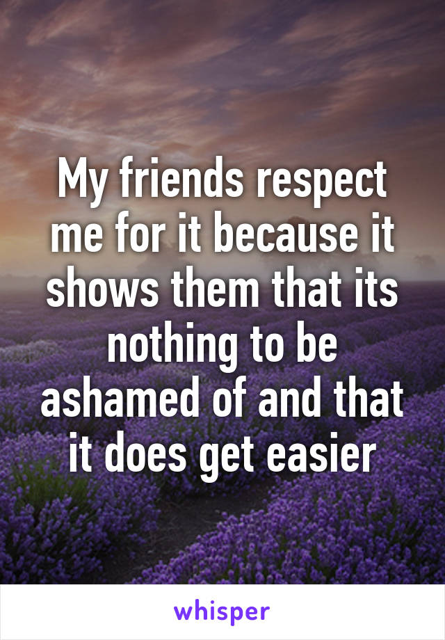 My friends respect me for it because it shows them that its nothing to be ashamed of and that it does get easier
