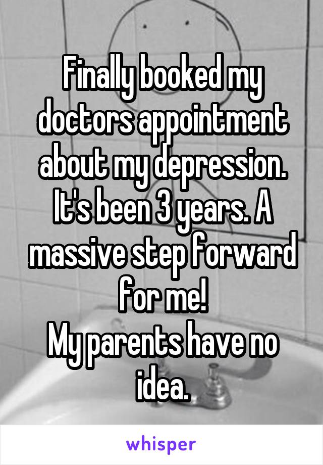Finally booked my doctors appointment about my depression. It's been 3 years. A massive step forward for me!
My parents have no idea.
