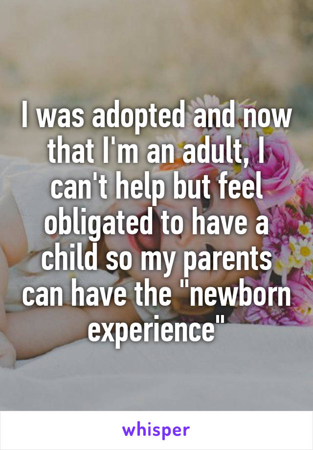 I was adopted and now that I'm an adult, I can't help but feel obligated to have a child so my parents can have the "newborn experience"