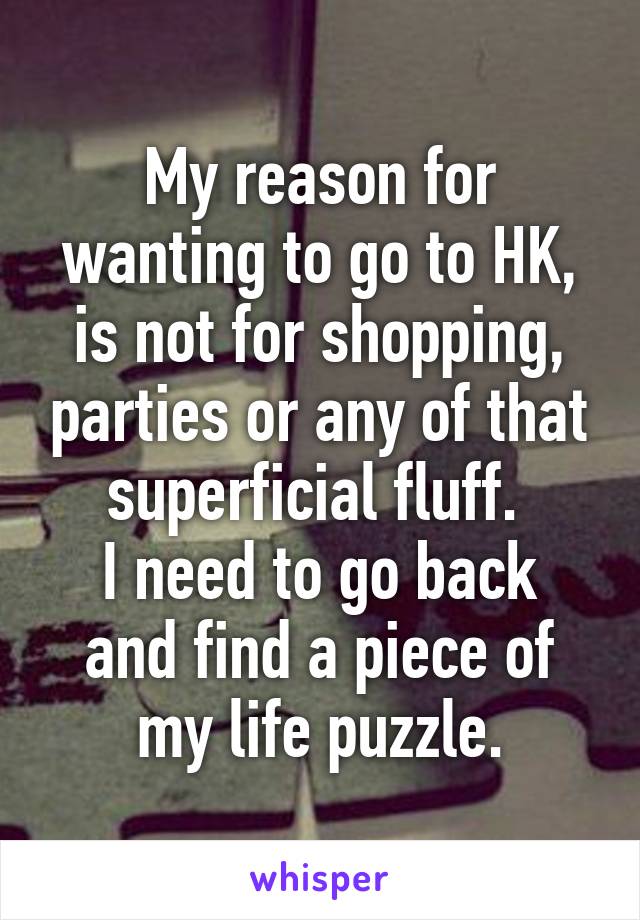 My reason for wanting to go to HK, is not for shopping, parties or any of that superficial fluff. 
I need to go back and find a piece of my life puzzle.