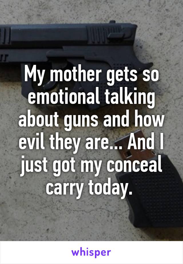 My mother gets so emotional talking about guns and how evil they are... And I just got my conceal carry today. 