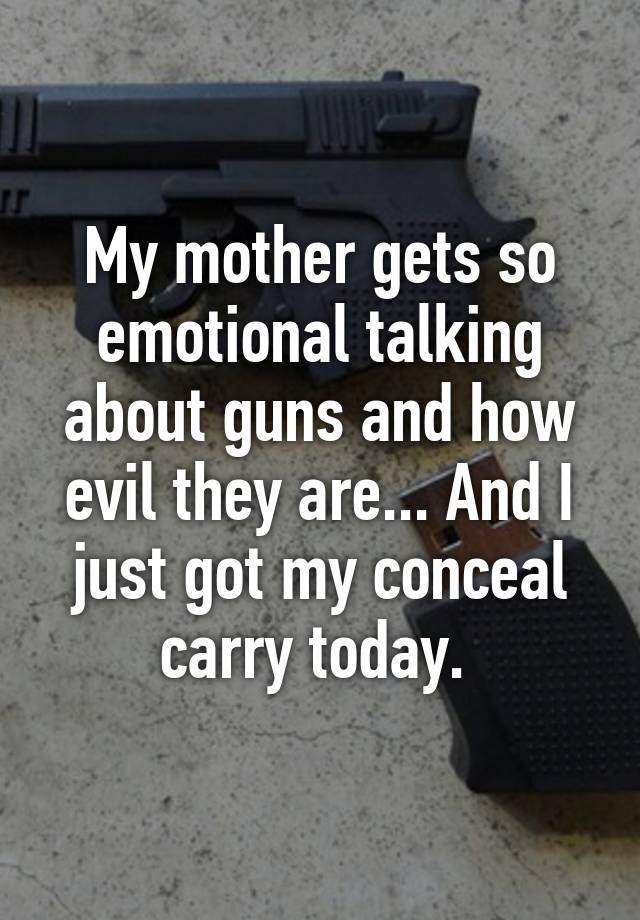 My mother gets so emotional talking about guns and how evil they are... And I just got my conceal carry today. 