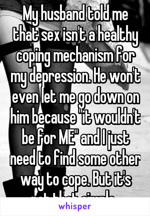 My husband told me that sex isn't a healthy coping mechanism for my depression. He won't even let me go down on him because "it wouldn't be for ME" and I just need to find some other way to cope. But it's not that simple. 