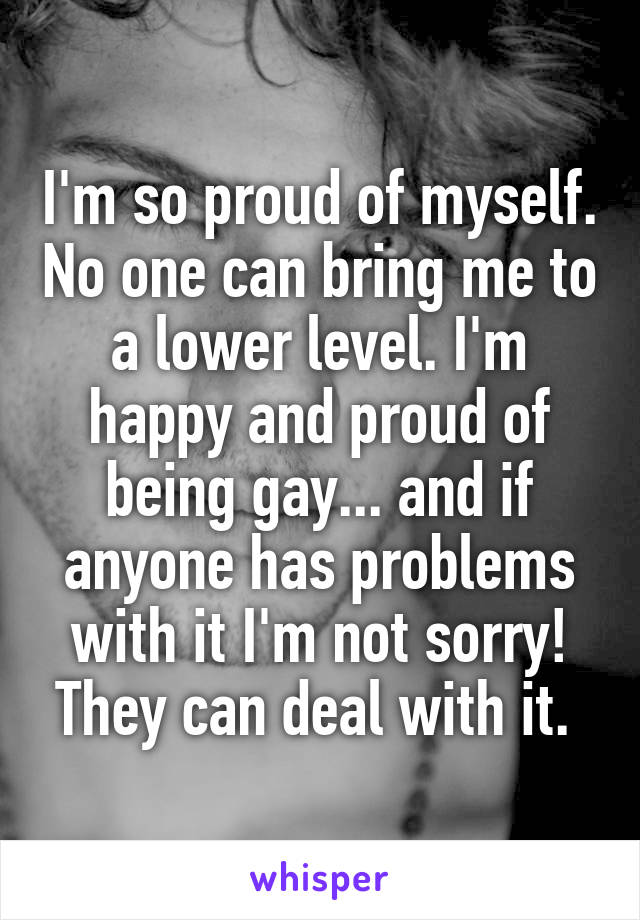 I'm so proud of myself. No one can bring me to a lower level. I'm happy and proud of being gay... and if anyone has problems with it I'm not sorry! They can deal with it. 