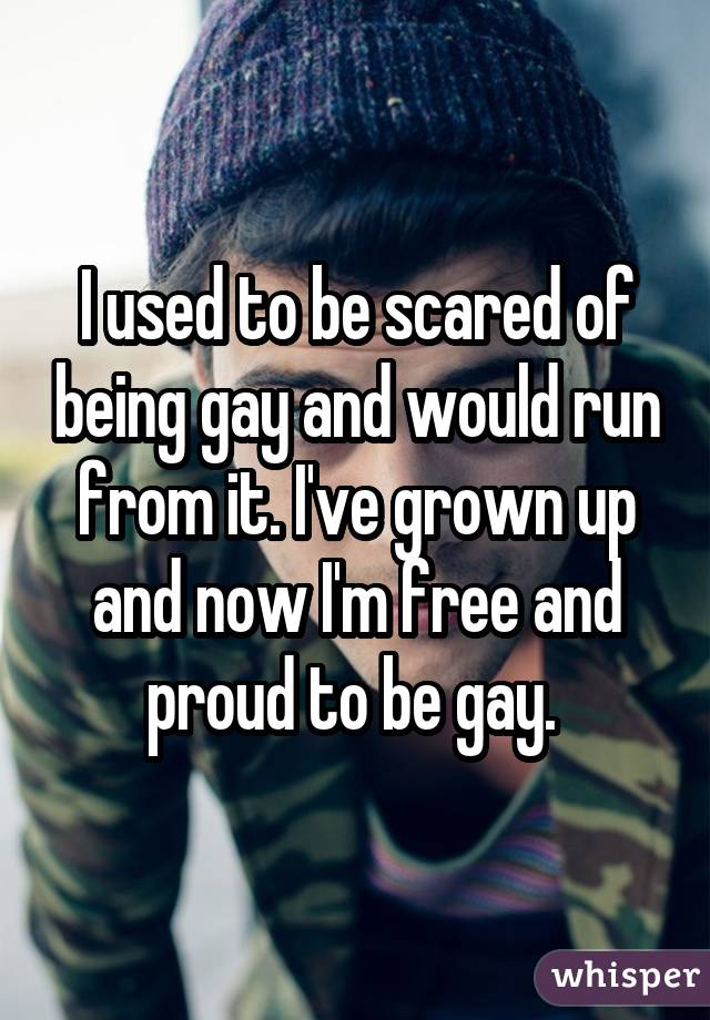 I used to be scared of being gay and would run from it. I