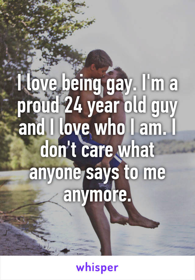 I love being gay. I'm a proud 24 year old guy and I love who I am. I don't care what anyone says to me anymore.
