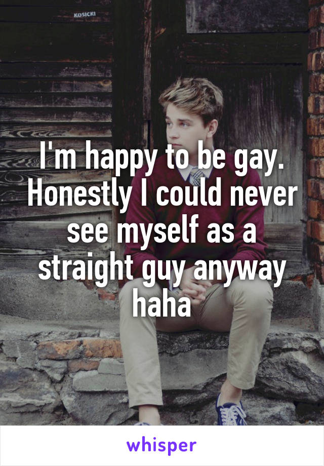I'm happy to be gay. Honestly I could never see myself as a straight guy anyway haha