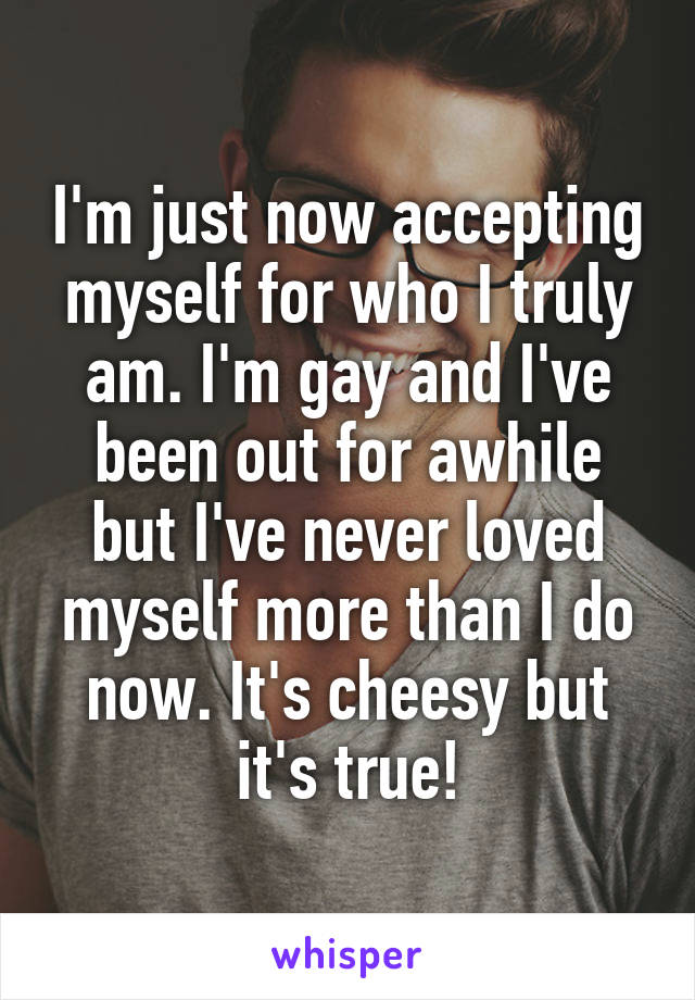 I'm just now accepting myself for who I truly am. I'm gay and I've been out for awhile but I've never loved myself more than I do now. It's cheesy but it's true!
