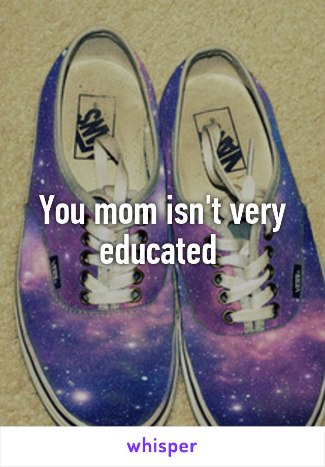 You mom isn't very educated 