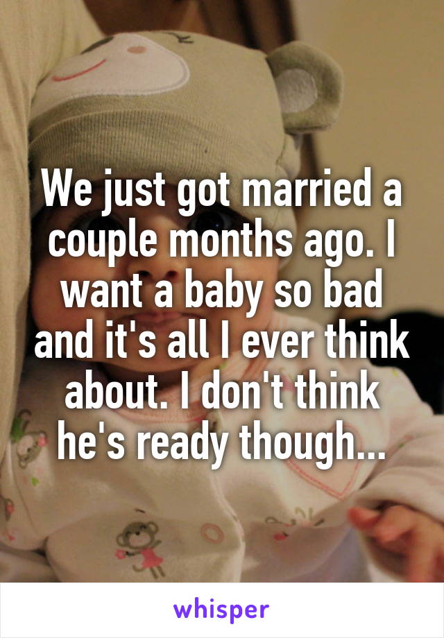 We just got married a couple months ago. I want a baby so bad and it's all I ever think about. I don't think he's ready though...