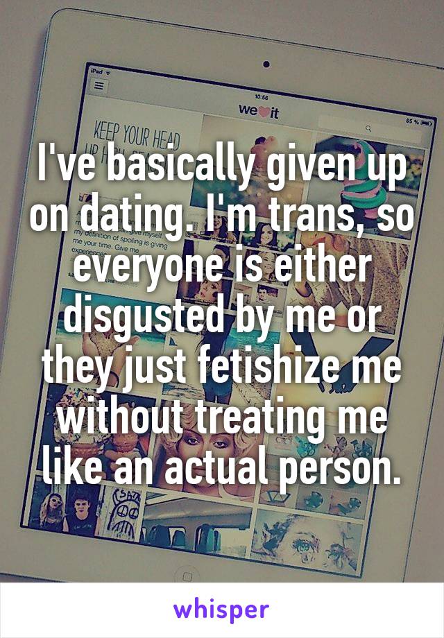 I've basically given up on dating. I'm trans, so everyone is either disgusted by me or they just fetishize me without treating me like an actual person.