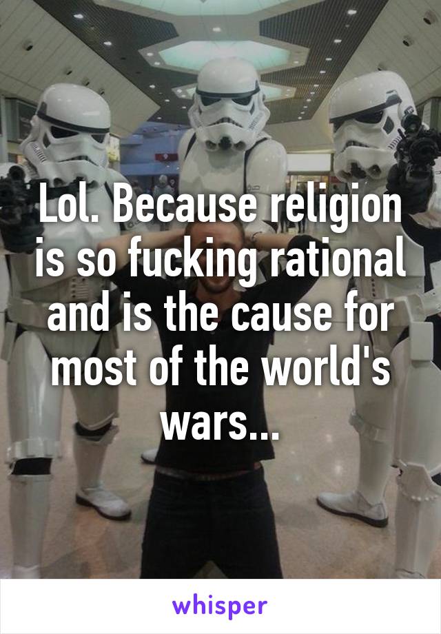 Lol. Because religion is so fucking rational and is the cause for most of the world's wars...