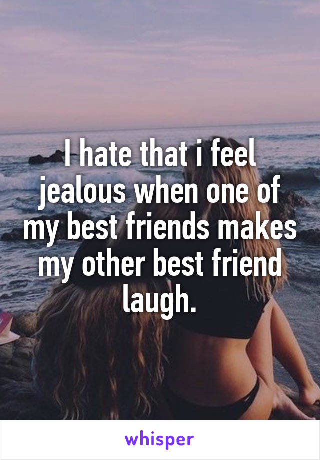 I hate that i feel jealous when one of my best friends makes my other best friend laugh.