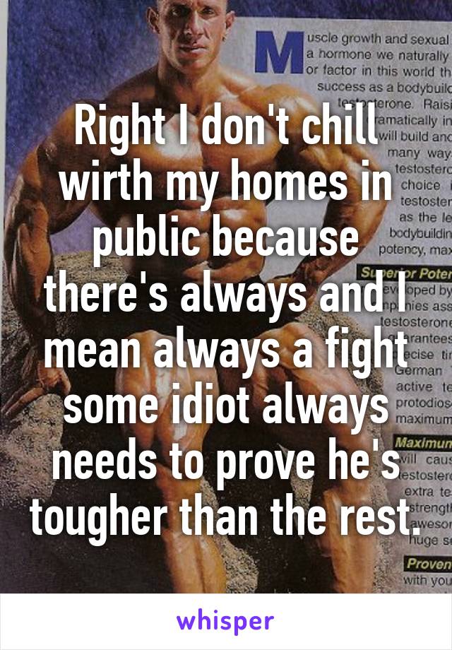 Right I don't chill wirth my homes in public because there's always and I mean always a fight some idiot always needs to prove he's tougher than the rest.