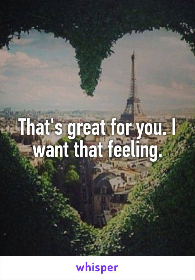 That's great for you. I want that feeling.