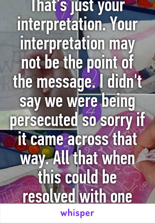 That's just your interpretation. Your interpretation may not be the point of the message. I didn't say we were being persecuted so sorry if it came across that way. All that when this could be resolved with one message.