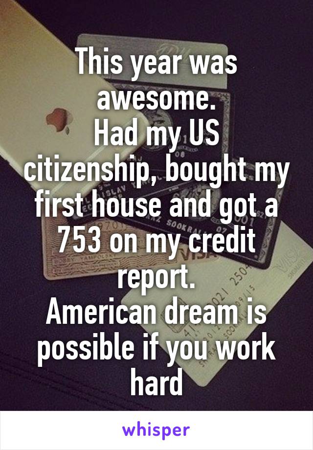 This year was awesome.
Had my US citizenship, bought my first house and got a 753 on my credit report.
American dream is possible if you work hard