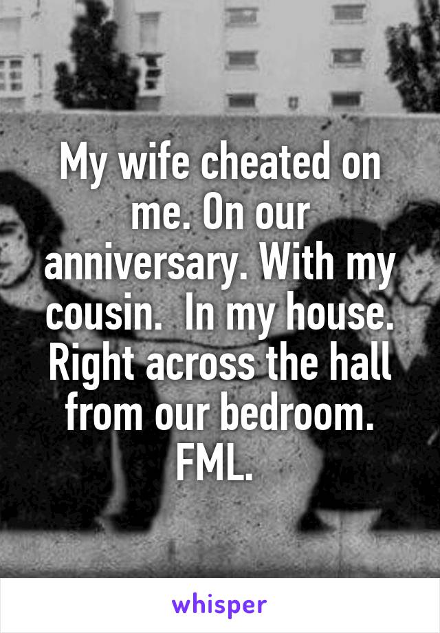 My wife cheated on me. On our anniversary. With my cousin.  In my house. Right across the hall from our bedroom. FML. 
