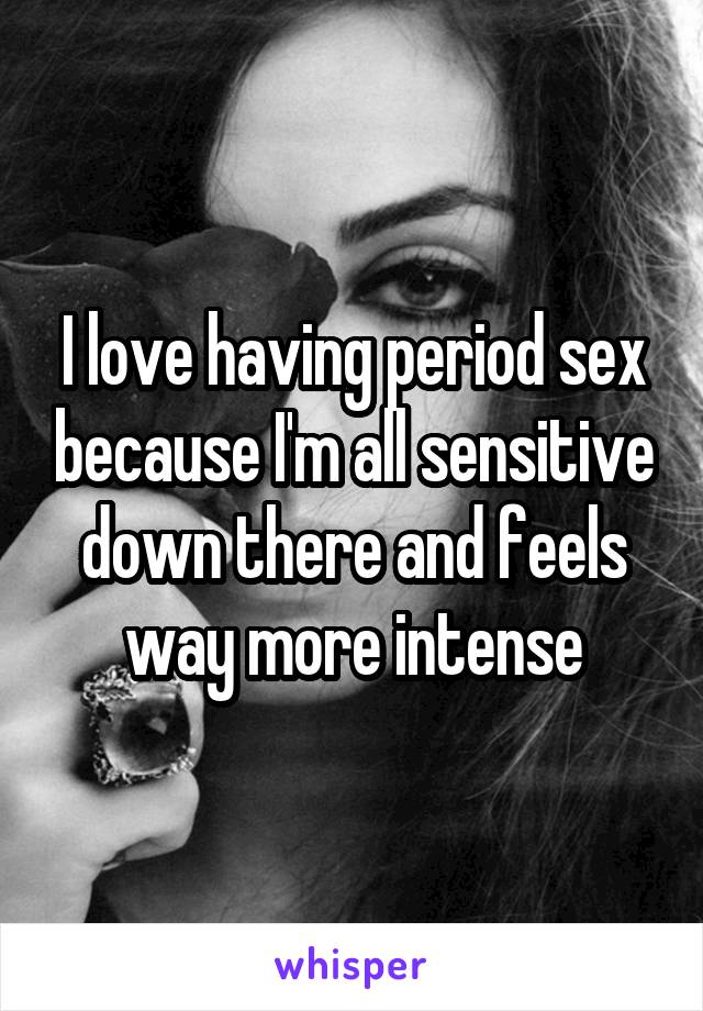 I love having period sex because I'm all sensitive down there and feels way more intense