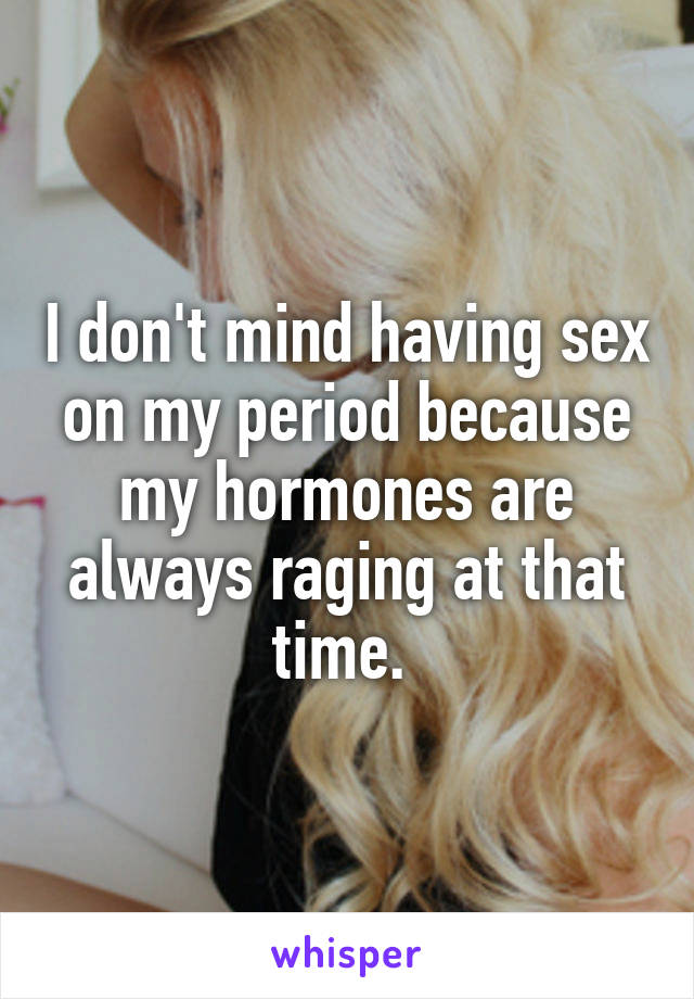 I don't mind having sex on my period because my hormones are always raging at that time. 