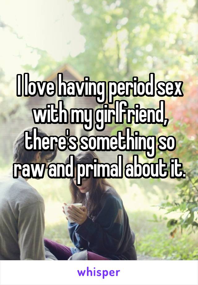 I love having period sex with my girlfriend, there's something so raw and primal about it. 