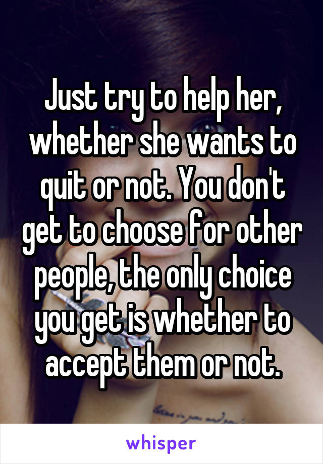 Just try to help her, whether she wants to quit or not. You don't get to choose for other people, the only choice you get is whether to accept them or not.