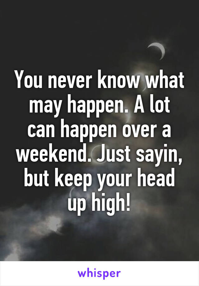 You never know what may happen. A lot can happen over a weekend. Just sayin, but keep your head up high!