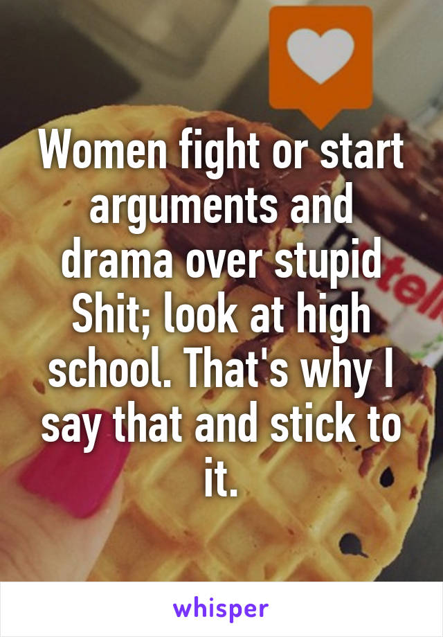 Women fight or start arguments and drama over stupid Shit; look at high school. That's why I say that and stick to it.