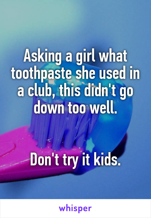 Asking a girl what toothpaste she used in a club, this didn't go down too well.


Don't try it kids.