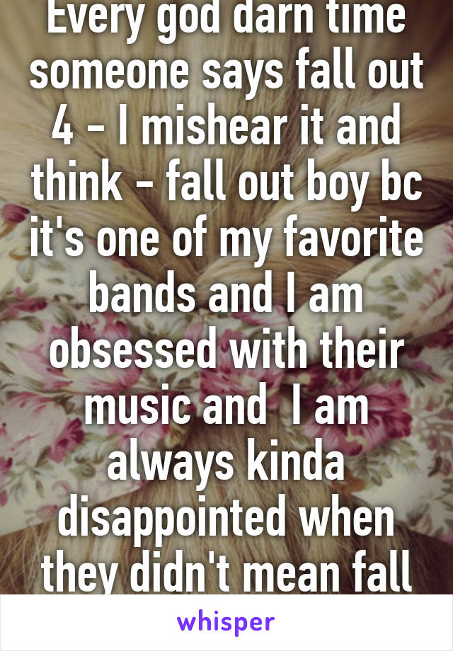 Every god darn time someone says fall out 4 - I mishear it and think - fall out boy bc it's one of my favorite bands and I am obsessed with their music and  I am always kinda disappointed when they didn't mean fall out boy 