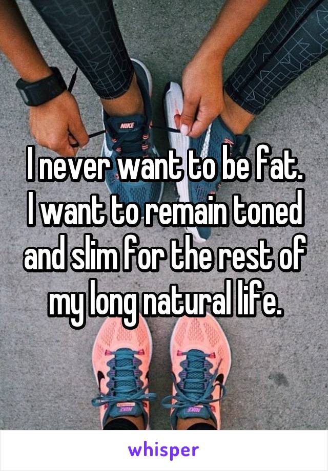 I never want to be fat. I want to remain toned and slim for the rest of my long natural life.