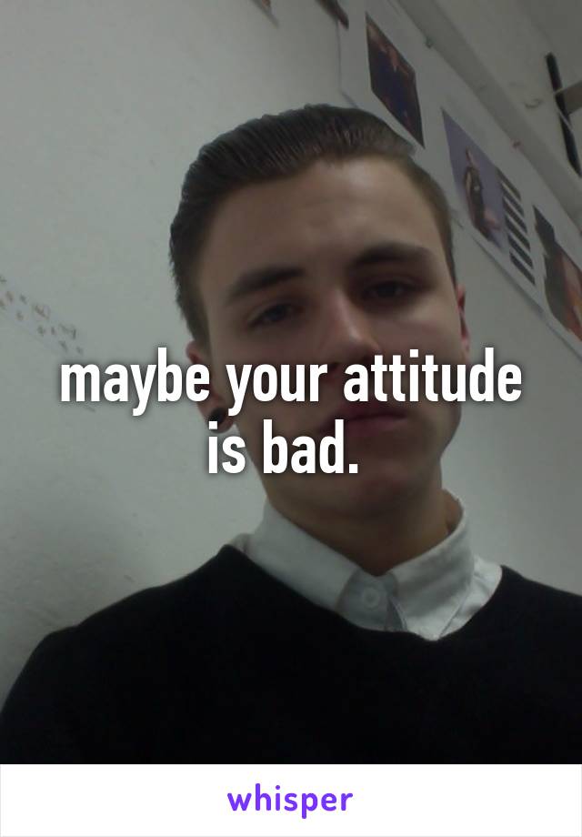 maybe your attitude is bad. 