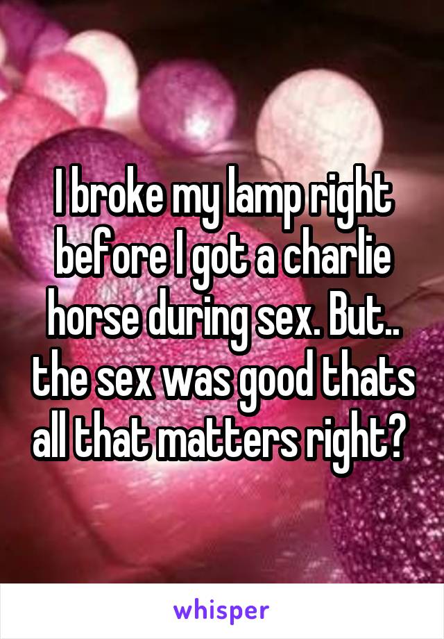 I broke my lamp right before I got a charlie horse during sex. But.. the sex was good thats all that matters right? 