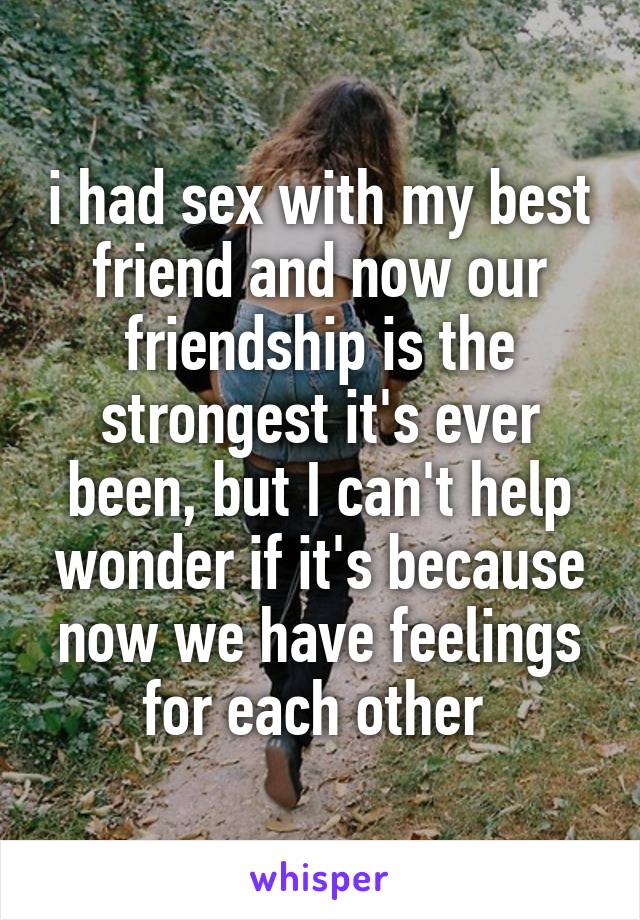 i had sex with my best friend and now our friendship is the strongest it's ever been, but I can't help wonder if it's because now we have feelings for each other 