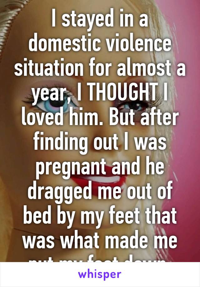 I stayed in a domestic violence situation for almost a year, I THOUGHT I loved him. But after finding out I was pregnant and he dragged me out of bed by my feet that was what made me put my foot down 