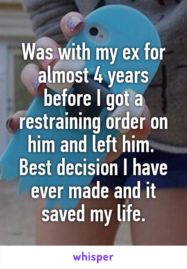 Was with my ex for almost 4 years before I got a restraining order on him and left him. 
Best decision I have ever made and it saved my life.