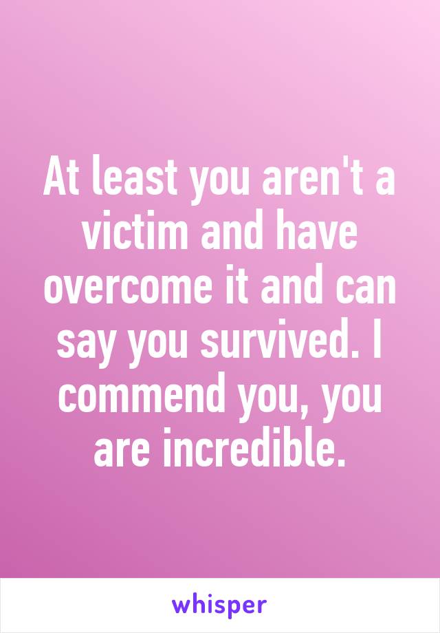 At least you aren't a victim and have overcome it and can say you survived. I commend you, you are incredible.