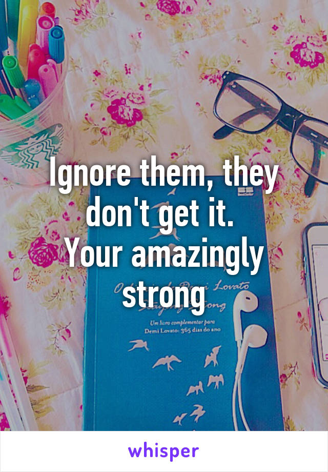 Ignore them, they don't get it. 
Your amazingly strong