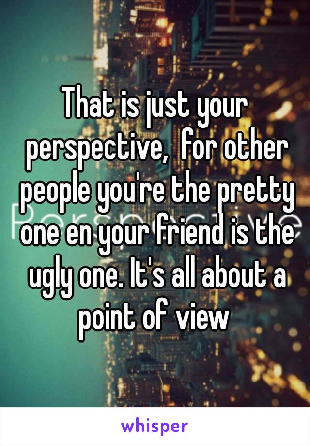 That is just your perspective,  for other people you're the pretty one en your friend is the ugly one. It's all about a point of view 