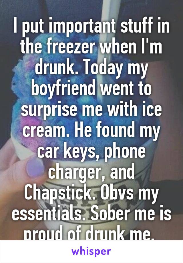 I put important stuff in the freezer when I'm drunk. Today my boyfriend went to surprise me with ice cream. He found my car keys, phone charger, and Chapstick. Obvs my essentials. Sober me is proud of drunk me. 