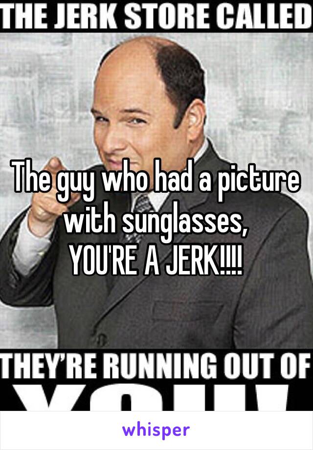 The guy who had a picture with sunglasses, 
YOU'RE A JERK!!!!