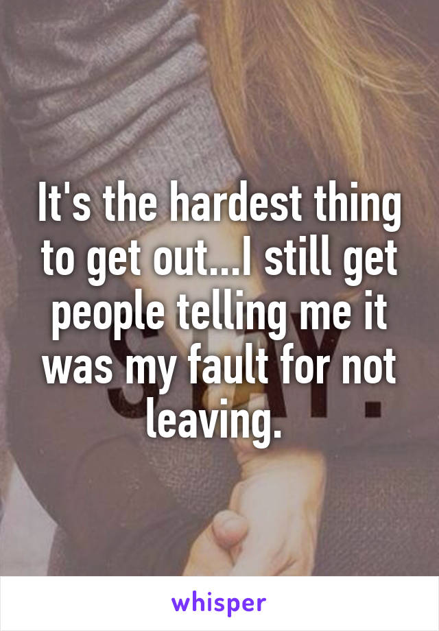 It's the hardest thing to get out...I still get people telling me it was my fault for not leaving. 
