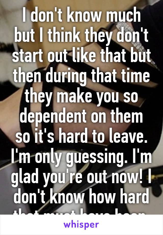 I don't know much but I think they don't start out like that but then during that time they make you so dependent on them so it's hard to leave. I'm only guessing. I'm glad you're out now! I don't know how hard that must have been 