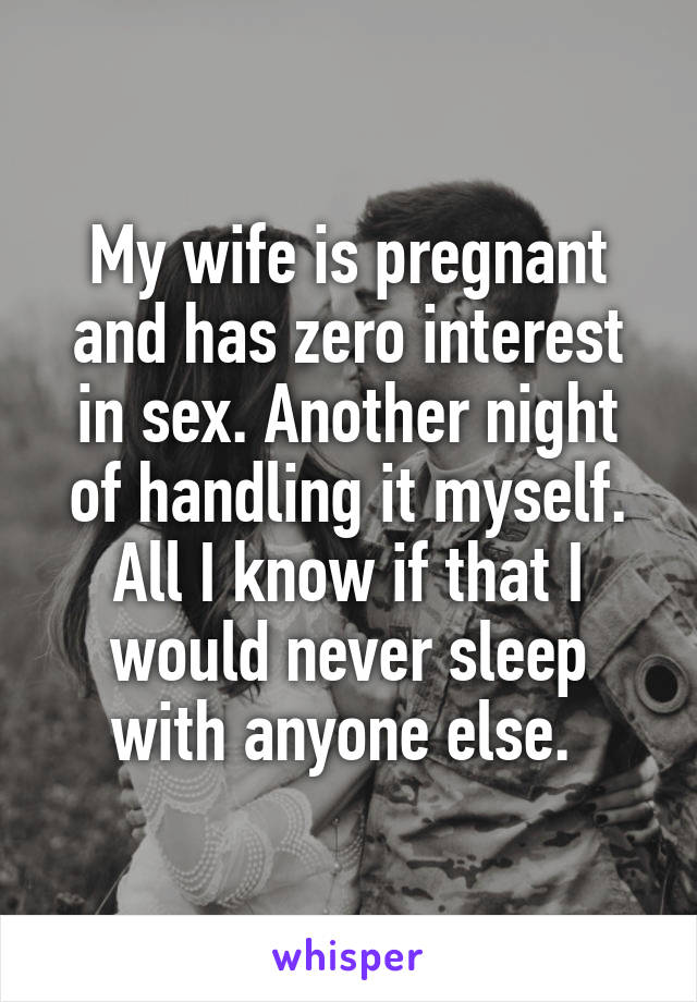 My wife is pregnant and has zero interest in sex. Another night of handling it myself. All I know if that I would never sleep with anyone else. 