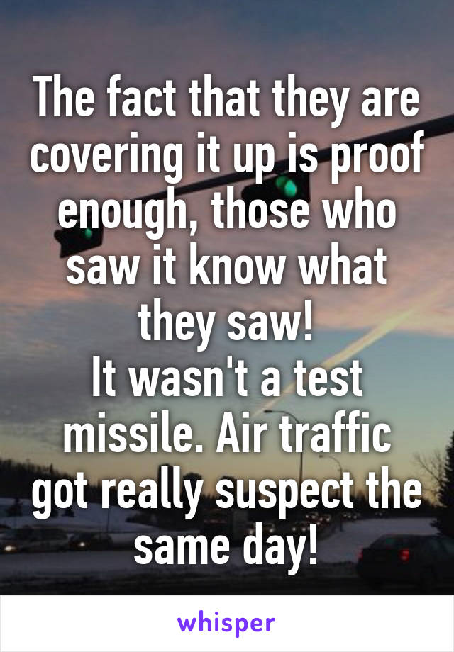 The fact that they are covering it up is proof enough, those who saw it know what they saw!
It wasn't a test missile. Air traffic got really suspect the same day!